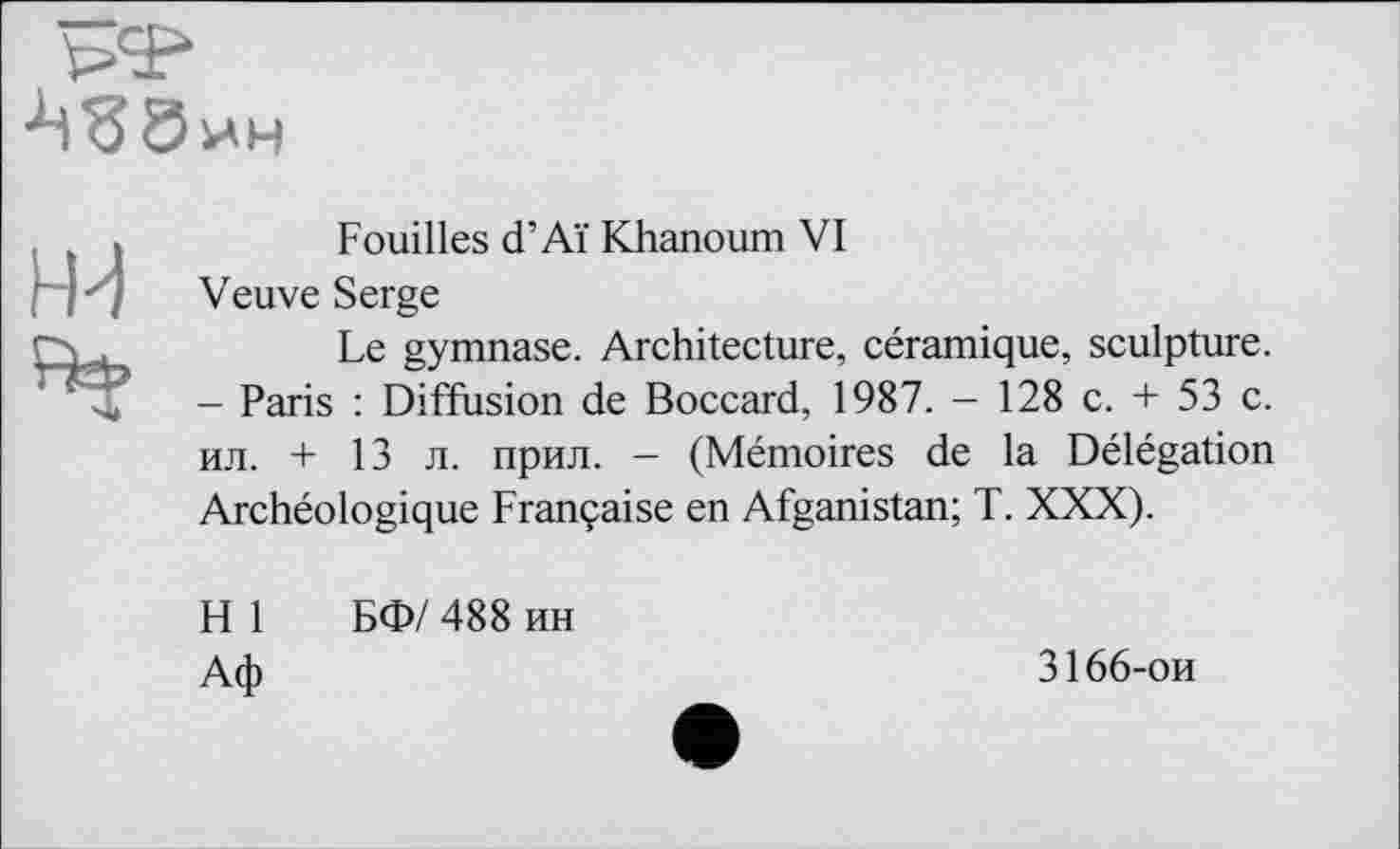 ﻿

Fouilles d’Aï Khanoum VI
Veuve Serge
Le gymnase. Architecture, céramique, sculpture. - Paris : Diffusion de Boccard, 1987. - 128 c. + 53 c. ил. + 13 л. прил. - (Mémoires de la Délégation Archéologique Française en Afganistan; T. XXX).
H 1	БФ/ 488 ин
Аф
3166-ои